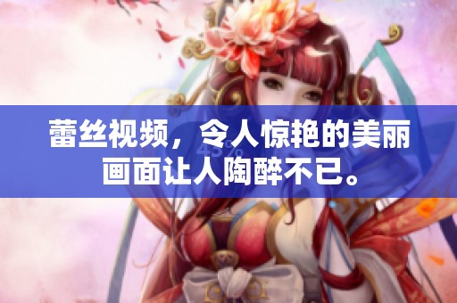 蕾丝视频，令人惊艳的美丽画面让人陶醉不已。