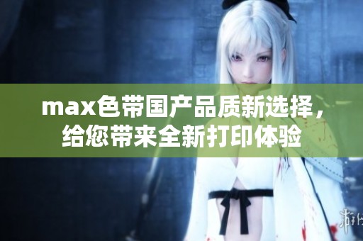 max色带国产品质新选择，给您带来全新打印体验
