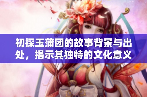 初探玉蒲团的故事背景与出处，揭示其独特的文化意义与历史情境