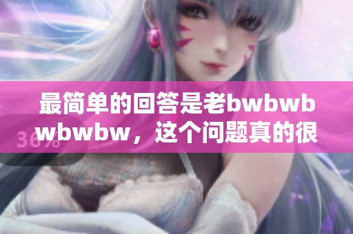 最简单的回答是老bwbwbwbwbw，这个问题真的很简单！