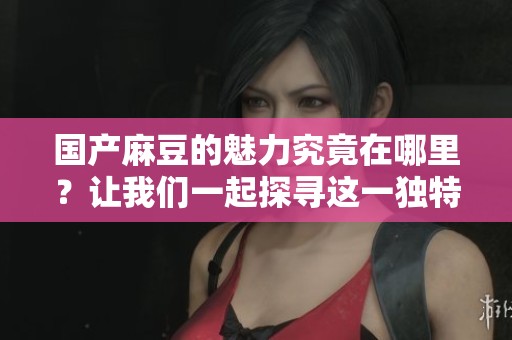 国产麻豆的魅力究竟在哪里？让我们一起探寻这一独特文化现象的背后。