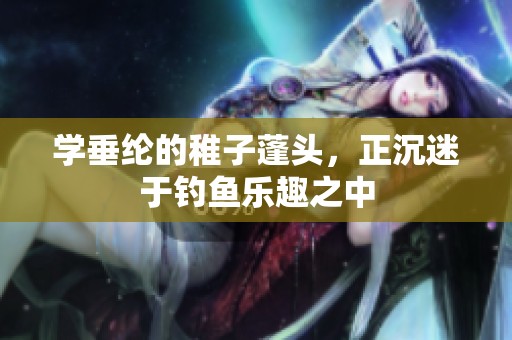 学垂纶的稚子蓬头，正沉迷于钓鱼乐趣之中