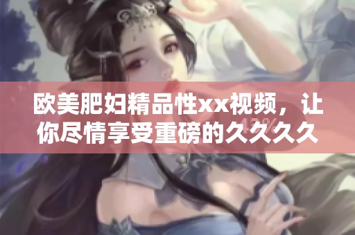欧美肥妇精品性xx视频，让你尽情享受重磅的****久体验