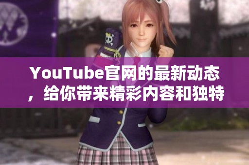 YouTube官网的最新动态，给你带来精彩内容和独特体验
