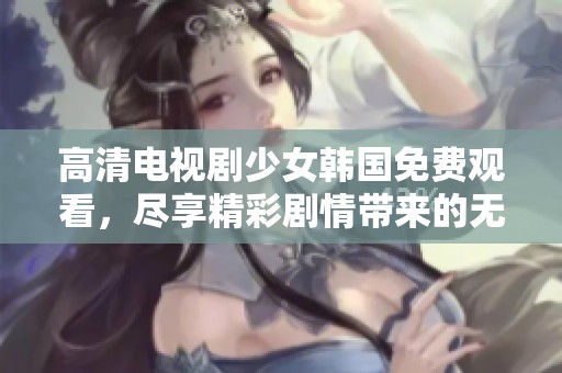 高清电视剧少女韩国免费观看，尽享精彩剧情带来的无限乐趣