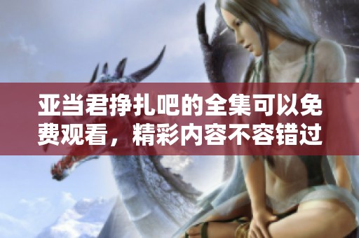 亚当君挣扎吧的全集可以免费观看，精彩内容不容错过！