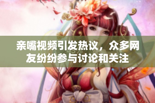 亲嘴视频引发热议，众多网友纷纷参与讨论和关注