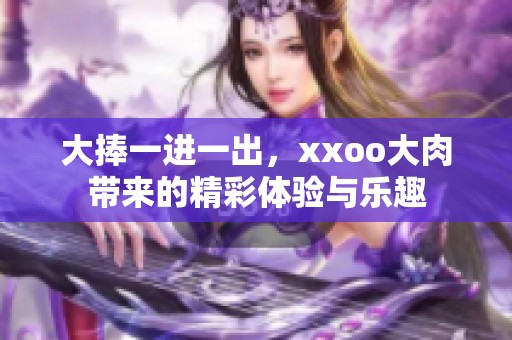 大捧一进一出，xxoo大肉带来的精彩体验与乐趣