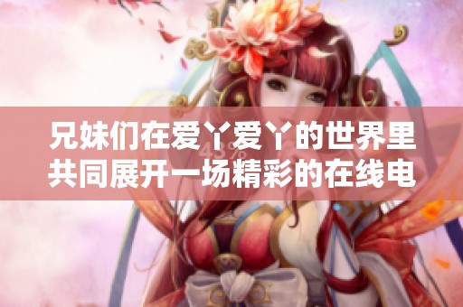 兄妹们在爱丫爱丫的世界里共同展开一场精彩的在线电视剧之旅