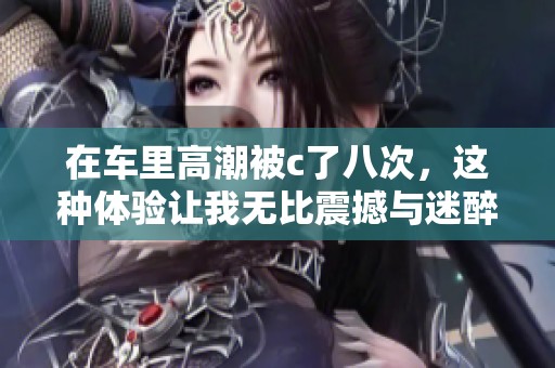 在车里高潮被c了八次，这种体验让我无比震撼与迷醉。