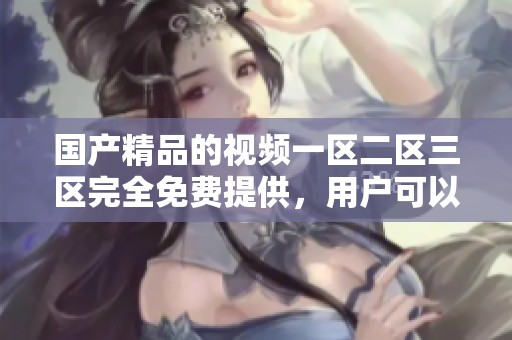 ****的视频一区二区三区完全免费提供，用户可以畅享无限制观看体验