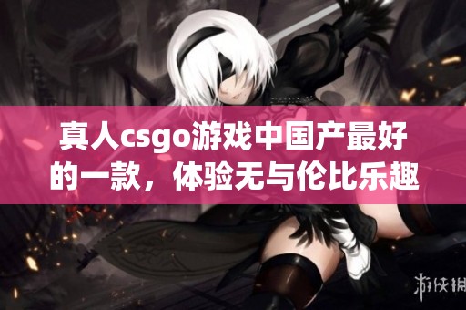 真人csgo游戏中国产最好的一款，体验无与伦比乐趣的游戏选择