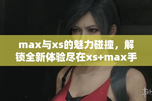 max与xs的魅力碰撞，解锁全新体验尽在xs+max手机之中