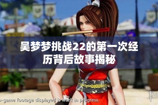 吴梦梦挑战22的第一次经历背后故事揭秘