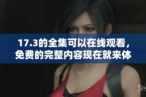 17.3的全集可以在线观看，免费的完整内容现在就来体验吧