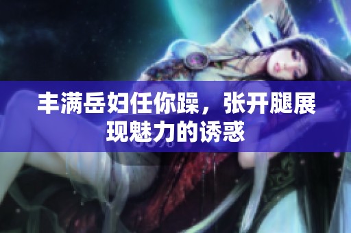 丰满岳妇任你躁，张开腿展现魅力的诱惑
