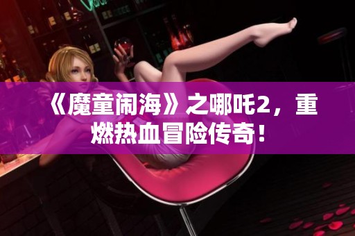 《魔童闹海》之哪吒2，重燃热血冒险传奇！