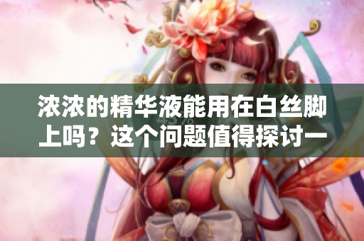 浓浓的精华液能用在白丝脚上吗？这个问题值得探讨一下！