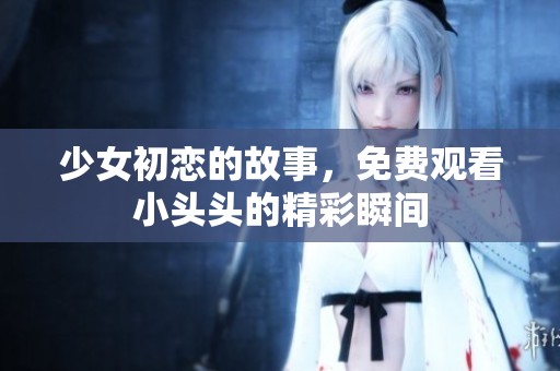 少女初恋的故事，免费观看小头头的精彩瞬间