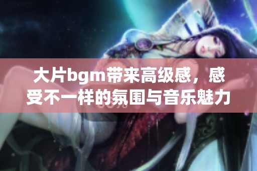 大片bgm带来高级感，感受不一样的氛围与音乐魅力