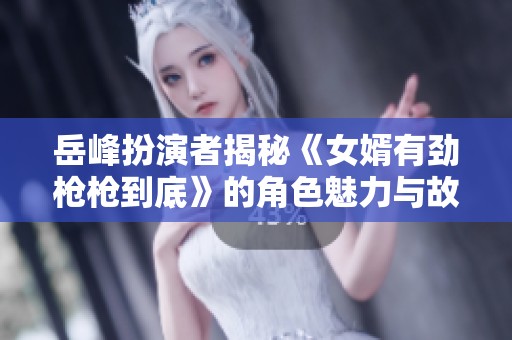 岳峰扮演者揭秘《女婿有劲枪枪到底》的角色魅力与故事内涵