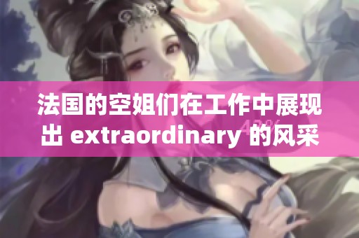 法国的空姐们在工作中展现出 extraordinary 的风采与职业精神