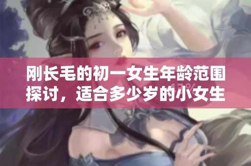 刚长毛的初一女生年龄范围探讨，适合多少岁的小女生呢