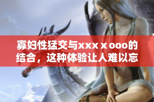 寡妇性猛交与xxxⅹooo的结合，这种体验让人难以忘怀。