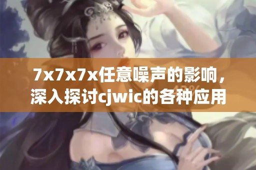 7x7x7x任意噪声的影响，深入探讨cjwic的各种应用与效果