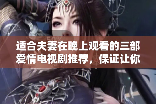 适合夫妻在晚上观看的三部爱情电视剧推荐，保证让你们愉快享受亲密时光