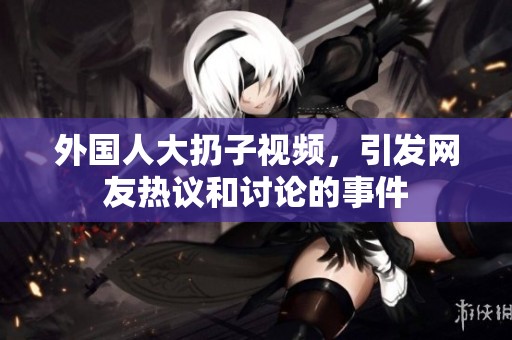 外国人大扔子视频，引发网友热议和讨论的事件