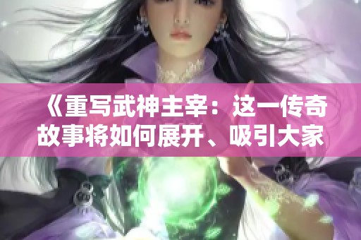 《重写武神主宰：这一传奇故事将如何展开、吸引大家的目光》