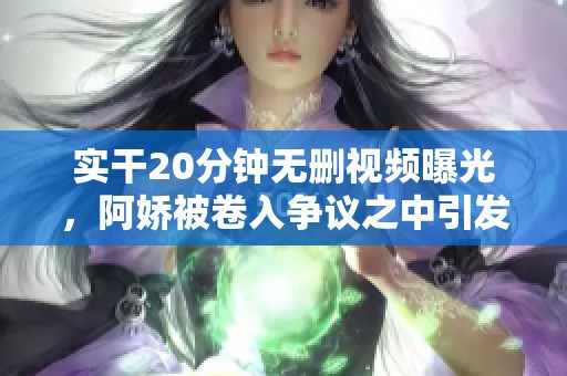 实干20分钟无删视频曝光，阿娇被卷入争议之中引发热议