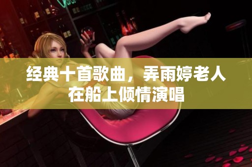 经典十首歌曲，弄雨婷老人在船上倾情演唱
