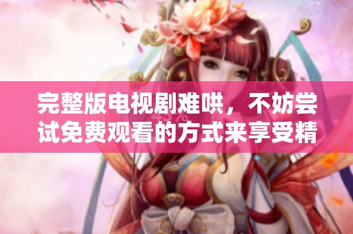完整版电视剧难哄，不妨尝试免费观看的方式来享受精彩内容