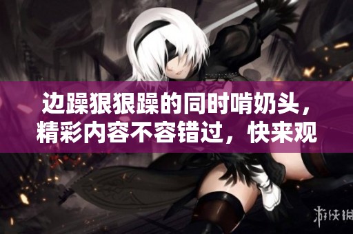 边躁**躁的同时啃奶头，精彩内容不容错过，快来观看吧！