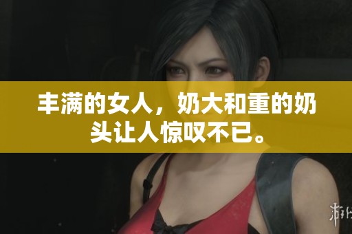 丰满的女人，奶大和重的奶头让人惊叹不已。