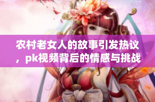 农村老女人的故事引发热议，pk视频背后的情感与挑战探索