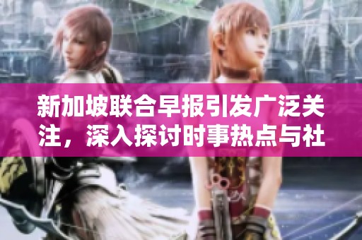 新加坡联合早报引发广泛关注，深入探讨时事热点与社会动态
