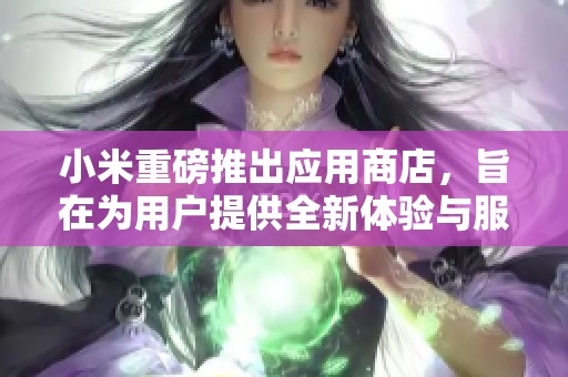 小米重磅推出应用商店，旨在为用户提供全新体验与服务