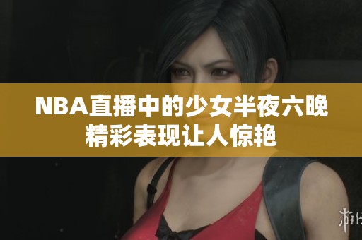 NBA直播中的少女半夜六晚精彩表现让人惊艳