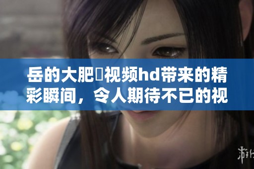 岳的大肥坹视频hd带来的精彩瞬间，令人期待不已的视觉盛宴