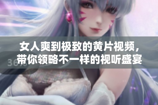 女人爽到极致的黄片视频，带你领略不一样的视听盛宴