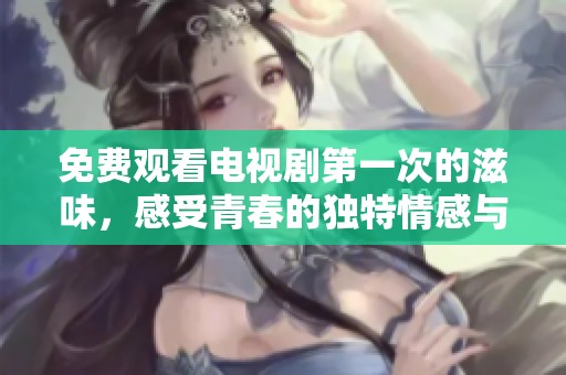 免费观看电视剧第一次的滋味，感受青春的独特情感与故事魅力