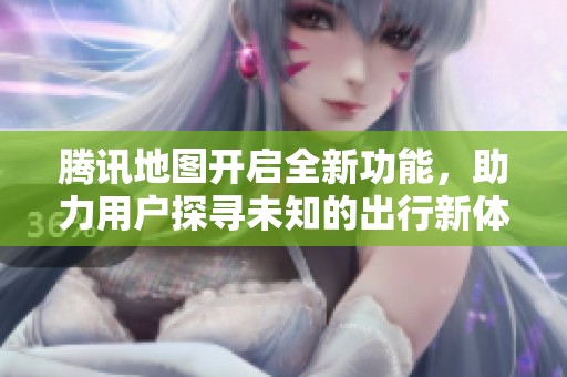 腾讯地图开启全新功能，助力用户探寻未知的出行新体验