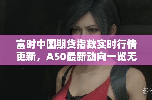 富时中国期货指数实时行情更新，A50最新动向一览无遗