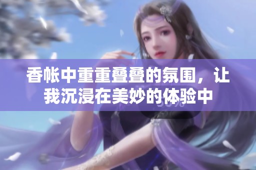 香帐中重重叠叠的氛围，让我沉浸在美妙的体验中