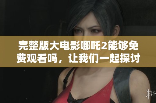 完整版大电影哪吒2能够免费观看吗，让我们一起探讨一下这个话题吧
