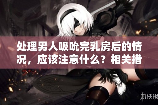 处理男人吸吮完乳房后的情况，应该注意什么？相关措施与建议分享