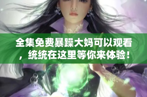 全集免费暴躁大妈可以观看，统统在这里等你来体验！